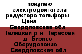 покупаю электродвигатели редуктора тельферы › Цена ­ 2 017 - Свердловская обл., Талицкий р-н, Тарасова д. Бизнес » Оборудование   . Свердловская обл.